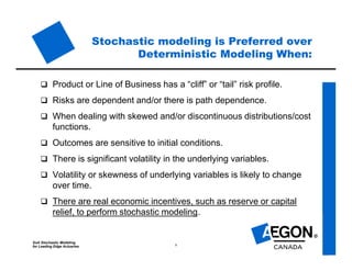SoA Stochastic Modeling
for Leading Edge Actuaries 8
Stochastic modeling is Preferred over
Deterministic Modeling When:
 Product or Line of Business has a “cliff” or “tail” risk profile.
 Risks are dependent and/or there is path dependence.
 When dealing with skewed and/or discontinuous distributions/cost
functions.
 Outcomes are sensitive to initial conditions.
 There is significant volatility in the underlying variables.
 Volatility or skewness of underlying variables is likely to change
over time.
 There are real economic incentives, such as reserve or capital
relief, to perform stochastic modeling.
 
