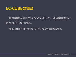 EC-CUBEの場合
基本機能以外をカスタマイズして、独自機能を持っ
たECサイトが作れる。
機能追加にはプログラミングの知識が必要。
独自ECサイト立ち上げワンストップセミナー
 