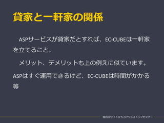 貸家と一軒家の関係
ASPサービスが貸家だとすれば、EC-CUBEは一軒家
を立てること。
メリット、デメリットも上の例えに似ています。
ASPはすぐ運用できるけど、EC-CUBEは時間がかかる
等
独自ECサイト立ち上げワンストップセミナー
 