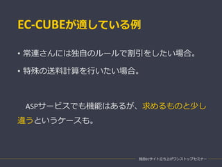 EC-CUBEが適している例
• 常連さんには独自のルールで割引をしたい場合。
• 特殊の送料計算を行いたい場合。
ASPサービスでも機能はあるが、求めるものと少し
違うというケースも。
独自ECサイト立ち上げワンストップセミナー
 