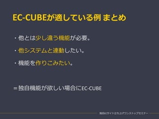 EC-CUBEが適している例 まとめ
・他とは少し違う機能が必要。
・他システムと連動したい。
・機能を作りこみたい。
＝独自機能が欲しい場合にEC-CUBE
独自ECサイト立ち上げワンストップセミナー
 