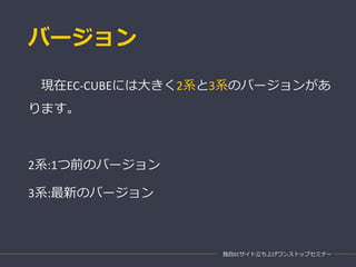 バージョン
現在EC-CUBEには大きく2系と3系のバージョンがあ
ります。
2系:1つ前のバージョン
3系:最新のバージョン
独自ECサイト立ち上げワンストップセミナー
 