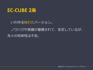 EC-CUBE 2系
いわゆる枯れたバージョン。
ノウハウや実績が蓄積されて、安定しているが、
先々の将来性は不安。
独自ECサイト立ち上げワンストップセミナー
 