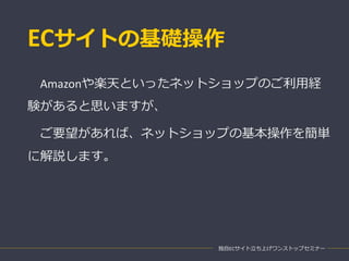 ECサイトの基礎操作
独自ECサイト立ち上げワンストップセミナー
Amazonや楽天といったネットショップのご利用経
験があると思いますが、
ご要望があれば、ネットショップの基本操作を簡単
に解説します。
 