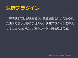 決済プラグイン
独自ECサイト立ち上げワンストップセミナー
初期状態では郵便振替や、代金引換といった限られ
た決済方法しかありませんが、決済プラグインを導入
することでコンビニ決済やカード決済を追加可能。
 
