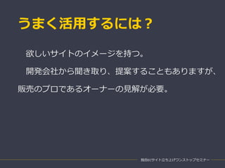 うまく活用するには？
独自ECサイト立ち上げワンストップセミナー
欲しいサイトのイメージを持つ。
開発会社から聞き取り、提案することもありますが、
販売のプロであるオーナーの見解が必要。
 