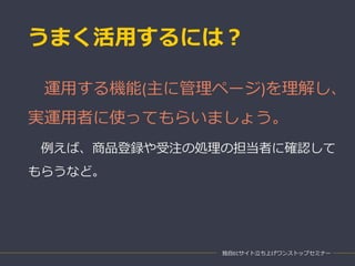 うまく活用するには？
独自ECサイト立ち上げワンストップセミナー
運用する機能(主に管理ページ)を理解し、
実運用者に使ってもらいましょう。
例えば、商品登録や受注の処理の担当者に確認して
もらうなど。
 