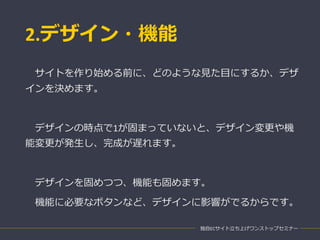 2.デザイン・機能
独自ECサイト立ち上げワンストップセミナー
サイトを作り始める前に、どのような見た目にするか、デザ
インを決めます。
デザインの時点で1が固まっていないと、デザイン変更や機
能変更が発生し、完成が遅れます。
デザインを固めつつ、機能も固めます。
機能に必要なボタンなど、デザインに影響がでるからです。
 