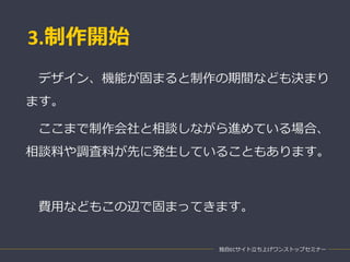 3.制作開始
独自ECサイト立ち上げワンストップセミナー
デザイン、機能が固まると制作の期間なども決まり
ます。
ここまで制作会社と相談しながら進めている場合、
相談料や調査料が先に発生していることもあります。
費用などもこの辺で固まってきます。
 