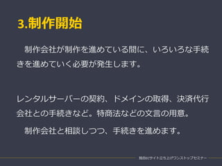 3.制作開始
独自ECサイト立ち上げワンストップセミナー
制作会社が制作を進めている間に、いろいろな手続
きを進めていく必要が発生します。
レンタルサーバーの契約、ドメインの取得、決済代行
会社との手続きなど。特商法などの文言の用意。
制作会社と相談しつつ、手続きを進めます。
 