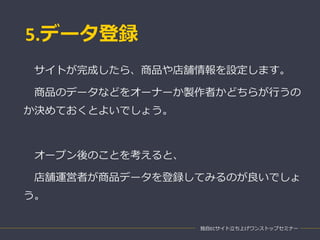 5.データ登録
独自ECサイト立ち上げワンストップセミナー
サイトが完成したら、商品や店舗情報を設定します。
商品のデータなどをオーナーか製作者かどちらが行うの
か決めておくとよいでしょう。
オープン後のことを考えると、
店舗運営者が商品データを登録してみるのが良いでしょ
う。
 