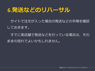 6.発送などのリハーサル
独自ECサイト立ち上げワンストップセミナー
サイトで注文が入った場合の発送などの手順を確認
しておきます。
すでに実店舗で発送などを行っている場合は、その
ままの流れでよいかもしれません。
 