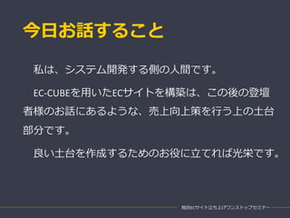 今日お話すること
私は、システム開発する側の人間です。
EC-CUBEを用いたECサイトを構築は、この後の登壇
者様のお話にあるような、売上向上策を行う上の土台
部分です。
良い土台を作成するためのお役に立てれば光栄です。
独自ECサイト立ち上げワンストップセミナー
 