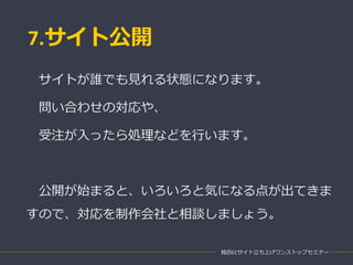 7.サイト公開
独自ECサイト立ち上げワンストップセミナー
サイトが誰でも見れる状態になります。
問い合わせの対応や、
受注が入ったら処理などを行います。
公開が始まると、いろいろと気になる点が出てきま
すので、対応を制作会社と相談しましょう。
 