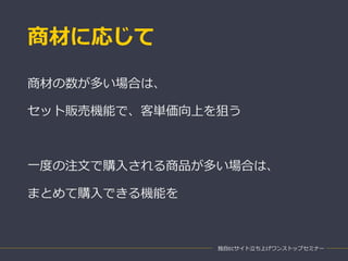 商材に応じて
独自ECサイト立ち上げワンストップセミナー
商材の数が多い場合は、
セット販売機能で、客単価向上を狙う
一度の注文で購入される商品が多い場合は、
まとめて購入できる機能を
 