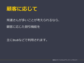 顧客に応じて
独自ECサイト立ち上げワンストップセミナー
常連さんが多いことが考えられるなら、
顧客に応じた割引機能を
主にBtoBなどで利用されます。
 