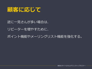 顧客に応じて
独自ECサイト立ち上げワンストップセミナー
逆に一見さんが多い場合は、
リピーターを増やすために、
ポイント機能やメーリングリスト機能を強化する。
 