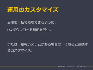 運用のカスタマイズ
独自ECサイト立ち上げワンストップセミナー
受注を一括で処理できるように、
CSVダウンロード機能を強化。
または、基幹システムがある場合は、そちらと連携す
るカスタマイズ。
 