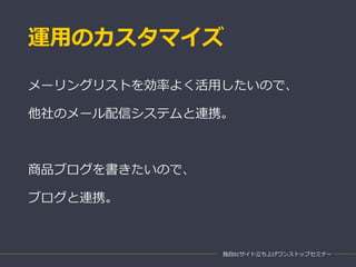 運用のカスタマイズ
独自ECサイト立ち上げワンストップセミナー
メーリングリストを効率よく活用したいので、
他社のメール配信システムと連携。
商品ブログを書きたいので、
ブログと連携。
 