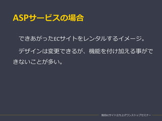 ASPサービスの場合
できあがったECサイトをレンタルするイメージ。
デザインは変更できるが、機能を付け加える事がで
きないことが多い。
独自ECサイト立ち上げワンストップセミナー
 