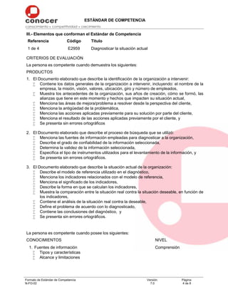 ESTÁNDAR DE COMPETENCIA
Formato de Estándar de Competencia
N-FO-02
Versión:
7.0
Página:
4 de 8
III.- Elementos que conforman el Estándar de Competencia
Referencia Código Título
1 de 4 E2959 Diagnosticar la situación actual
CRITERIOS DE EVALUACIÓN
La persona es competente cuando demuestra los siguientes:
PRODUCTOS
1. El Documento elaborado que describe la identificación de la organización a intervenir:
 Contiene los datos generales de la organización a intervenir, incluyendo: el nombre de la
empresa, la misión, visión, valores, ubicación, giro y número de empleados,
 Muestra los antecedentes de la organización, sus años de creación, cómo se formó, las
alianzas que tiene en este momento y hechos que impacten su situación actual,
 Menciona las áreas de mejora/problema a resolver desde la perspectiva del cliente,
 Menciona la antigüedad de la problemática,
 Menciona las acciones aplicadas previamente para su solución por parte del cliente,
 Menciona el resultado de las acciones aplicadas previamente por el cliente, y
 Se presenta sin errores ortográficos
2. El Documento elaborado que describe el proceso de búsqueda que se utilizó:
 Menciona las fuentes de información empleadas para diagnosticar a la organización,
 Describe el grado de confiabilidad de la información seleccionada,
 Determina la validez de la información seleccionada,
 Especifica el tipo de instrumentos utilizados para el levantamiento de la información, y
 Se presenta sin errores ortográficos.
3. El Documento elaborado que describe la situación actual de la organización:
 Describe el modelo de referencia utilizado en el diagnóstico,
 Menciona los indicadores relacionados con el modelo de referencia,
 Menciona el significado de los indicadores,
 Describe la forma en que se calculan los indicadores,
 Muestra la comparación entre la situación real contra la situación deseable, en función de
los indicadores,
 Contiene el análisis de la situación real contra la deseable,
 Define el problema de acuerdo con lo diagnosticado,
 Contiene las conclusiones del diagnóstico, y
 Se presenta sin errores ortográficos.
La persona es competente cuando posee los siguientes:
CONOCIMIENTOS NIVEL
1. Fuentes de información
 Tipos y características
 Alcance y limitaciones
Comprensión
 