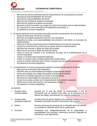 ESTÁNDAR DE COMPETENCIA
Formato de Estándar de Competencia
N-FO-02
Versión:
7.0
Página:
6 de 8
 Menciona los tiempos estimados para la implementación de la propuesta de solución,
 Describe las responsabilidades del consultor,
 Describe las responsabilidades del cliente,
 Menciona las ventajas de aceptar la propuesta,
 Menciona los riesgos de aceptar la propuesta,
 Menciona cuándo se tendrán que erogar los montos de inversión para la implementación,
 Es congruente con las conclusiones del diagnóstico presentado, y
 Se presenta sin errores ortográficos.
2. El reporte elaborado de los acuerdos alcanzados durante la presentación de la propuesta:
 Incluye la descripción del servicio a prestar,
 Menciona el resultado esperado en función a los indicadores,
 Especifica los roles y las responsabilidades del consultor y del cliente en el proceso de
implementación,
 Menciona el tiempo programado para la implementación de la solución propuesta,
 Incluye los mecanismos de control que se usarán durante la implementación,
 Menciona los recursos a utilizar por parte del consultor,
 Menciona los recursos a utilizar por parte del cliente,
 Indica el monto de inversión y las condiciones de pago por la implementación de la
solución propuesta,
 Incluye un acuerdo sobre propiedad intelectual,
 Incluye un acuerdo sobre confidencialidad entre ambas partes,
 Incluye el contrato celebrado entre cliente y consultor por los acuerdos alcanzados, y
 Se presenta sin errores ortográficos .
3. La presentación en la que se apoya para presentar la propuesta de solución al cliente:
 Menciona las conclusiones del diagnóstico,
 Describe cada una de las etapas que integra la propuesta de solución,
 Incluye las ventajas y los riesgos de aceptar la propuesta de solución,
 Menciona el resultado esperado en función a los indicadores,
 Menciona los responsables de cada parte de proyecto,
 Incluye los recursos a utilizar en la implementación de la solución propuesta,
 Menciona los costos del proyecto y las condiciones de pago, y
 Se presenta sin errores ortográficos
GLOSARIO:
1. Acuerdo sobre
confidencialidad:
Acuerdo por el cual las partes se comprometen a que la
información que se revelará entre ellas, en el transcurso de la
relación de trabajo, permanecerá con carácter confidencial.
2. Acuerdo sobre
propiedad intelectual:
Acuerdo entre las partes respecto a la propiedad intelectual de los
resultados producidos durante la intervención del consultor.
3. Cliente: Persona que busca los servicios de un Consultor para dar solución
a un problema o situación dentro de su organización.
4. Consultor: Profesional que, independientemente de la especialidad o
especialidades que practique, proporciona servicios integrales de
consultoría a una organización.
 