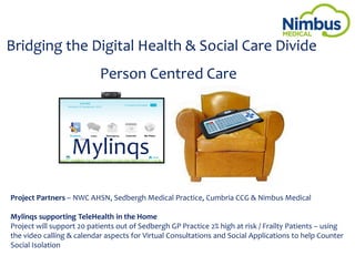Bridging the Digital Health & Social Care Divide
Person Centred Care
Project Partners – NWC AHSN, Sedbergh Medical Practice, Cumbria CCG & Nimbus Medical
Mylinqs supporting TeleHealth in the Home
Project will support 20 patients out of Sedbergh GP Practice 2% high at risk / Frailty Patients – using
the video calling & calendar aspects for Virtual Consultations and Social Applications to help Counter
Social Isolation
Mylinqs
 