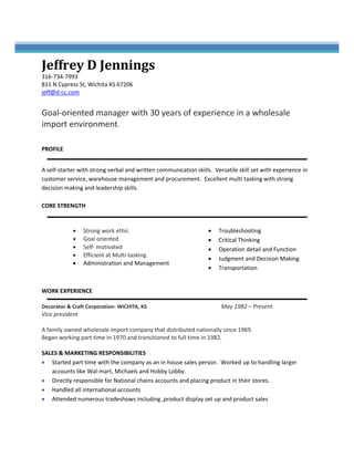  
Jeffrey	D	Jennings
316‐734‐7993 
811 N Cypress St, Wichita KS 67206 
jeff@d‐cc.com 
 
Goal‐oriented manager with 30 years of experience in a wholesale 
import environment. 
 
 
PROFILE
A self‐starter with strong verbal and written communication skills.  Versatile skill set with experience in 
customer service, warehouse management and procurement.  Excellent multi‐tasking with strong 
decision making and leadership skills. 
 
CORE STRENGTH 
 
• Strong work ethic 
• Goal oriented 
• Self‐ motivated 
• Efficient at Multi‐tasking 
• Administration and Management 
• Troubleshooting 
• Critical Thinking 
• Operation detail and Function 
• Judgment and Decision Making 
• Transportation 
 
 
WORK EXPERIENCE
Decorator & Craft Corporation‐ WICHITA, KS                May 1982 – Present 
Vice president  
 
A family owned wholesale import company that distributed nationally since 1969. 
Began working part time in 1970 and transitioned to full time in 1982. 
 
SALES & MARKETING RESPONSIBILITIES 
• Started as an in‐house sales person progressing to larger accounts like Wal‐Mart, Michaels and 
Hobby Lobby 
• Directly responsible for National chain accounts and placing product in their stores 
• Managed and supervised all international accounts 
• Attended numerous tradeshows including, product display set up and product sales 
 
 
 