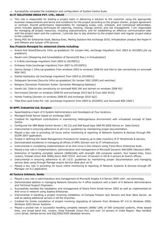 ⇒ Successfully complete the installation and configuration of System Centre Suite.
At IT SOLUTIONS INDIA PVT. LTD., DELHI
⇒ This role is responsible for leading a project team in delivering a solution to the customer using the appropriate
business measurements and terms and conditions for the project according to the project charter, project agreement
or contract. Overall performance responsibility for managing scope, cost, schedule, and contractual deliverables,
which includes applying techniques for planning, tracking, change control, and risk management. I am responsible
for managing all project resources, including subcontractors, and for establishing an effective communication plan
with the project team and the customer. I provide day to day direction to the project team and regular project status
to the customer.
⇒ Doing POC for Enterprise Vault, Backup Exec, Mailing Solution like exchange 2010, Virtualization product like Hyper-V
and VMware and Juniper UTM devices.
Key Projects Managed for esteemed clients including:
⇒ Anand And Anand[Security Infra up-gradation( On Juniper-HA), exchange migration( from 2003 to 2010SP1),EV up
gradation]
⇒ Naukri.com [Designing and Consolidation of Servers(50 Nos.) in Virtualization]
⇒ C K Birla [exchange migration( from 2003 to 2010SP2)]
⇒ Embassy India [exchange migration( from 2007 to 2010SP2)]
⇒ Gemco Design [ Infra Up-gradation from windows 2003 to windows 2008 R2 and Site to site connectivity on sonicwall
NSA 240]
⇒ Dantal Hydraulics Ltd [exchange migration( from 2003 to 2010SP2)]
⇒ Dotsquare Services [Security Infra up-gradation( On Juniper SSG 320M) and switches]
⇒ Religare [Symantec Protection Suites- Symantec Messaging Gateway]
⇒ Varahi Ltd. [Site to site connectivity on sonicwall NSA 240 and domain on windows 2008 R2)
⇒ Derricwood [Domain on windows 2008 R2 and exchange 2010 Sp2 & Cisco ASA 5510)
⇒ Honda Trading [Domain on windows 2008 R2 and exchange 2010 Sp2]
⇒ Tilda Rice Land India Pvt. Ltd. [exchange migration( from 2003 to 2010SP2) and Sonicwall NSA 2400 ]
At APPL Industries Ltd, Gurgaon
⇒ Spearheading a team of 6 System Administrators and Developers at Four locations.
⇒ Managed Email Server based on exchange 2007.
⇒ Credited for significant contributions in maintaining Heterogeneous environment with virtualized concept of Data
Centre.
⇒ Configured the IBM Blade Centre Server ( HS 22) and Dell Equal logic SAN PS 6500 Device on Data Centre.
⇒ Instrumental in ensuring adherence to all I.S.O. guidelines by maintaining proper documentation.
⇒ Played a key role in providing 24 hours online monitoring & reporting of Network Systems & Devices through MS-
SCOM 2007 application.
⇒ Pivotal in defining the Asset Management Procedure for keeping up to date inventory of IT Peripherals & devices.
⇒ Demonstrated excellence in managing all offices of APPL Domain and its IT Infrastructure.
⇒ Instrumental in completing implementation of an Anti-virus in the network using Trend Micro Enterprise Suite.
⇒ Played a key role in Implementation, administration and management of Microsoft Dynamic NAV2009 (Navision ERP).
⇒ Distinction of handling complete network (WAN/LAN) with strength 100 computer system, four leased lines, Cisco
routers, firewall (Cisco ASA 5000),Sonic Wall TZ210 and over 10 servers in HO & 4 servers at branch offices.
⇒ Instrumental in ensuring adherence to all I.S.O. guidelines by maintaining proper documentation and managing
service desk using through Manage engine Service desk plus ver 8.
⇒ Played a key role in providing 24 hours online monitoring & reporting of Network Systems & Devices through OP
Manager ver 8.2 application.
At Tectura Infotech, Noida
⇒ Played a key role in administration and management of Microsoft Axapta 4.0 Server (ERP) with .net technology.
⇒ Demonstrated abilities in managing Network Domains for 4 office locations with a team of 6 Network Administrators
and Technical Support Engineers.
⇒ Successfully handled the installation and management of Share Point Portal Server 2003 as well as implemented an
Anti-virus in network using Sophos Enterprise.
⇒ Instrumental in handling a project involving installation of Compaq Proliant rack Servers and Acer Altos Server, as
well as adding additional servers in all the branches.
⇒ Credited for timely completion of project involving Upgrading of network from Windows NT 4.0 to Windows 2000,
Windows 2003 Server Systems.
⇒ Played a pivotal role in successful handling complete network (WAN/ LAN) of 500 computed systems, three leased
lines, one broad band link, routers, three firewalls (Cisco Pix) and over 14 servers In India Region. Also handled
Linux Qmail, Samba server and SQL2000/2005 database servers.
 