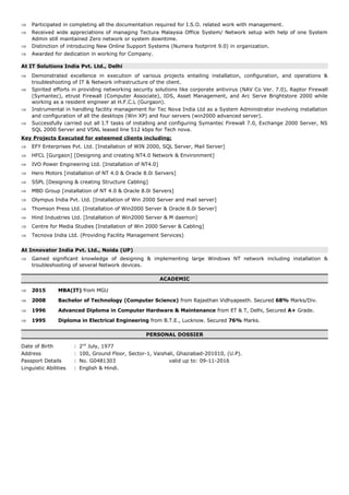 ⇒ Participated in completing all the documentation required for I.S.O. related work with management.
⇒ Received wide appreciations of managing Tectura Malaysia Office System/ Network setup with help of one System
Admin still maintained Zero network or system downtime.
⇒ Distinction of introducing New Online Support Systems (Numera footprint 9.0) in organization.
⇒ Awarded for dedication in working for Company.
At IT Solutions India Pvt. Ltd., Delhi
⇒ Demonstrated excellence in execution of various projects entailing installation, configuration, and operations &
troubleshooting of IT & Network infrastructure of the client.
⇒ Spirited efforts in providing networking security solutions like corporate antivirus (NAV Co Ver. 7.0), Raptor Firewall
(Symantec), etrust Firewall (Computer Associate), IDS, Asset Management, and Arc Serve Brightstore 2000 while
working as a resident engineer at H.F.C.L (Gurgaon).
⇒ Instrumental in handling facility management for Tec Nova India Ltd as a System Administrator involving installation
and configuration of all the desktops (Win XP) and four servers (win2000 advanced server).
⇒ Successfully carried out all I.T tasks of installing and configuring Symantec Firewall 7.0, Exchange 2000 Server, NS
SQL 2000 Server and VSNL leased line 512 kbps for Tech nova.
Key Projects Executed for esteemed clients including;
⇒ EFY Enterprises Pvt. Ltd. [Installation of WIN 2000, SQL Server, Mail Server]
⇒ HFCL [Gurgaon] [Designing and creating NT4.0 Network & Environment]
⇒ IVO Power Engineering Ltd. [Installation of NT4.0]
⇒ Hero Motors [installation of NT 4.0 & Oracle 8.0i Servers]
⇒ SSPL [Designing & creating Structure Cabling]
⇒ MBD Group [installation of NT 4.0 & Oracle 8.0i Servers]
⇒ Olympus India Pvt. Ltd. [Installation of Win 2000 Server and mail server]
⇒ Thomson Press Ltd. [Installation of Win2000 Server & Oracle 8.0i Server]
⇒ Hind Industries Ltd. [Installation of Win2000 Server & M daemon]
⇒ Centre for Media Studies [Installation of Win 2000 Server & Cabling]
⇒ Tecnova India Ltd. (Providing Facility Management Services)
At Innovator India Pvt. Ltd., Noida (UP)
⇒ Gained significant knowledge of designing & implementing large Windows NT network including installation &
troubleshooting of several Network devices.
ACADEMIC
⇒ 2015 MBA(IT) from MGU
⇒ 2008 Bachelor of Technology (Computer Science) from Rajasthan Vidhyapeeth. Secured 68% Marks/Div.
⇒ 1996 Advanced Diploma in Computer Hardware & Maintenance from ET & T, Delhi, Secured A+ Grade.
⇒ 1995 Diploma in Electrical Engineering from B.T.E., Lucknow. Secured 76% Marks.
PERSONAL DOSSIER
Date of Birth : 2nd
July, 1977
Address : 100, Ground Floor, Sector-1, Vaishali, Ghaziabad-201010, (U.P).
Passport Details : No. G0481303 valid up to: 09-11-2016
Linguistic Abilities : English & Hindi.
 
