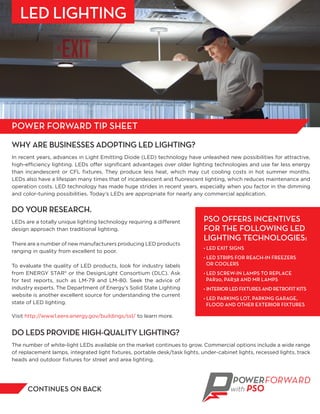 WHY ARE BUSINESSES ADOPTING LED LIGHTING?
In recent years, advances in Light Emitting Diode (LED) technology have unleashed new possibilities for attractive,
high-efficiency lighting. LEDs offer signiﬁcant advantages over older lighting technologies and use far less energy
than incandescent or CFL ﬁxtures. They produce less heat, which may cut cooling costs in hot summer months.
LEDs also have a lifespan many times that of incandescent and ﬂuorescent lighting, which reduces maintenance and
operation costs. LED technology has made huge strides in recent years, especially when you factor in the dimming
and color-tuning possibilities. Today’s LEDs are appropriate for nearly any commercial application.
DO YOUR RESEARCH.
LEDs are a totally unique lighting technology requiring a different
design approach than traditional lighting.
There are a number of new manufacturers producing LED products
ranging in quality from excellent to poor.
To evaluate the quality of LED products, look for industry labels
from ENERGY STAR® or the DesignLight Consortium (DLC). Ask
for test reports, such as LM-79 and LM-80. Seek the advice of
industry experts. The Department of Energy’s Solid State Lighting
website is another excellent source for understanding the current
state of LED lighting.
Visit http://www1.eere.energy.gov/buildings/ssl/ to learn more.
CONTINUES ON BACK
PSO OFFERS INCENTIVES
FOR THE FOLLOWING LED
LIGHTING TECHNOLOGIES:
• LED EXIT SIGNS
• LED STRIPS FOR REACH-IN FREEZERS
OR COOLERS
• LED SCREW-IN LAMPS TO REPLACE
PAR20, PAR38 AND MR LAMPS
• INTERIORLEDFIXTURESANDRETROFITKITS
• LED PARKING LOT, PARKING GARAGE,
FLOOD AND OTHER EXTERIOR FIXTURES
DO LEDS PROVIDE HIGH-QUALITY LIGHTING?
The number of white-light LEDs available on the market continues to grow. Commercial options include a wide range
of replacement lamps, integrated light ﬁxtures, portable desk/task lights, under-cabinet lights, recessed lights, track
heads and outdoor ﬁxtures for street and area lighting.
POWER FORWARD TIP SHEET
LED LIGHTING
 