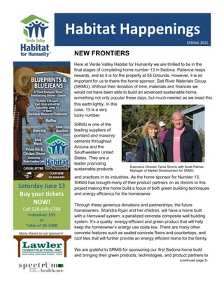 Executive Director Tan Executive Director Tania Simms with Scott Palmer,
SRMG.ia Simms with Scott Palmer, SRMG.Habitat Happenings
Issue #: [Date]
SPRING 2015
2015
Praese
nt:
Sagittis
Saturday June 13
Buy your tickets
NOW!
Call 928-649-6788
Individual: $35
or
Table of 10: $300
NEW FRONTIERS
Here at Verde Valley Habitat for Humanity we are thrilled to be in the
final stages of completing home number 13 in Sedona. Patience reaps
rewards, and so it is for the property at 55 Grounds. However, it is so
important for us to thank the home sponsor, Salt River Materials Group
(SRMG). Without their donation of time, materials and finances we
would not have been able to build an advanced sustainable home,
something not only popular these days, but much-needed as we tread this
earth lightly. In this case, 13 is a very lucky number.
Executive Director Tania Simms with Scott Palmer,
Manager of Market Development for SRMG
this earth lightly. In this
case, 13 is a very
lucky number.
SRMG is one of the
leading suppliers of
portland and masonry
cements throughout
Arizona and the
Southwestern United
States. They are a
leader promoting
sustainable products
and
and practices in its industries. As the home sponsor for Number 13,
SRMG has brought many of their product partners on as donors to this
project making this home build a focus of both green building techniques
and energy efficiency for the homeowner.
Through these generous donations and partnerships, the future
homeowners, Shandra Ryan and her children, will have a home built
with a Hercuwall system, a panelized concrete composite wall building
system. It’s a quality, energy-efficient and green product that will help
keep the homeowner’s energy use costs low. There are many other
concrete features such as sealed concrete floors and countertops, and
roof tiles that will further provide an energy efficient home for the family.
We are grateful to SRMG for sponsoring our first Sedona home build
and bringing their green products, technologies, and product partners to
(continued page 2)
Many thanks to our sponsors!
 