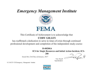 Emergency Management Institute
This Certificate of Achievement is to acknowledge that
CODY GILLEY
has reaffirmed a dedication to serve in times of crisis through continued
professional development and completion of the independent study course:
IS-00200.b
ICS for Single Resources and Initial Action Incident, ICS-
200
Issued this 23rd Day of January, 2017
Tony Russell
Superintendent
0.3 IACET CEUEmergency Management Institute
 