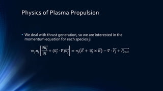 Physics of Plasma Propulsion
• We deal with thrust generation, so we are interested in the
momentum equation for each species j:
𝑚𝑗 𝑛𝑗
𝜕𝑢𝑗
𝜕𝑡
+ (𝑢𝑗 ⋅ 𝛻)𝑢𝑗 = 𝑛𝑗 𝐸 + 𝑢𝑗 × 𝐵 − 𝛻 ⋅ 𝑃𝑗 + 𝑃𝑐𝑜𝑙𝑙
 