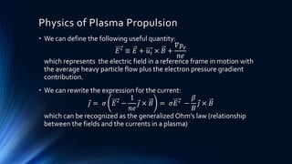 Physics of Plasma Propulsion
• We can define the following useful quantity:
𝐸∗ ≡ 𝐸 + 𝑢𝑖 × 𝐵 +
𝛻𝑝 𝑒
𝑛𝑒
which represents the electric field in a reference frame in motion with
the average heavy particle flow plus the electron pressure gradient
contribution.
• We can rewrite the expression for the current:
𝑗 = 𝜎 𝐸∗ −
1
𝑛𝑒
𝑗 × 𝐵 = 𝜎𝐸∗ −
𝛽
𝐵
𝑗 × 𝐵
which can be recognized as the generalized Ohm’s law (relationship
between the fields and the currents in a plasma)
 
