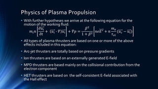 Physics of Plasma Propulsion
• With further hypotheses we arrive at the following equation for the
motion of the working fluid:
𝑚𝑖 𝑛
𝜕𝑢𝑖
𝜕𝑡
+ 𝑢𝑖 ∙ 𝛻 𝑢𝑖 + 𝛻𝑝 =
𝛽2
1 + 𝛽2
𝑛𝑒𝐸∗ + 𝑛
𝑚 𝑒
𝜏 𝑒𝑖
(𝑢 𝑐 − 𝑢𝑖)
• All types of plasma thrusters are based on one or more of the above
effects included in this equation:
• Arc-jet thrusters are totally based on pressure gradients
• Ion thrusters are based on an externally generated E-field
• MPD thrusters are based mainly on the collisional contribution from the
electron component
• HET thrusters are based on the self-consistent E-field associated with
the Hall effect
 