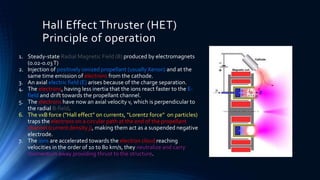 Hall Effect Thruster (HET)
Principle of operation
1. Steady-state Radial Magnetic Field (B) produced by electromagnets
(0.02-0.03T)
2. Injection of positively ionized propellant (usually Xenon) and at the
same time emission of electrons from the cathode.
3. An axial electric field (E) arises because of the charge separation.
4. The electrons, having less inertia that the ions react faster to the E-
field and drift towards the propellant channel.
5. The electrons have now an axial velocity v, which is perpendicular to
the radial B-field.
6. The vxB force (“Hall effect” on currents, “Lorentz force” on particles)
traps the electrons on a circular path at the end of the propellant
channel (current density j), making them act as a suspended negative
electrode.
7. The ions are accelerated towards the electron cloud reaching
velocities in the order of 10 to 80 km/s, they neutralize and carry
momentum away providing thrust to the structure.
 