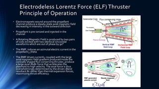 Electrodeless Lorentz Force (ELF) Thruster
Principle of Operation
• Electromagnets wound around the propellant
channel produce a steady-state axial magnetic field
decreasing in intensity in the outward direction
• Propellant is pre-ionized and injected in the
channel
• A Rotating Magnetic Field is produced by two pairs
of coils excited with two identical sinusoidal
waveforms which are out of phase by 90°
• The RMF, induces an azimutal electric current in the
propellant j_theta
• The RMF driven currents, coupled with the large
axial magnetic field gradient produced inside the
conically shaped flux-conserving thruster, produce
a large axial JθxBr force that accelerates the
plasmoid to high velocity.The axial force is thus
overwhelmingly determined by the driven Jθand
resultant Br rather than thermal expansion forces,
maximizing thrust efficiency.
 