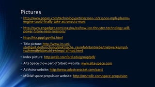 Pictures
• http://www.popsci.com/technology/article/2010-10/123000-mph-plasma-
engine-could-finally-take-astronauts-mars
• http://www.engadget.com/2015/04/01/how-ion-thruster-technology-will-
power-future-nasa-missions/
• http://htx.pppl.gov/ht.html
• Title picture: http://www.irs.uni-
stuttgart.de/forschung/elektrische_raumfahrtantriebe/triebwerke/mpd-
tw/fremdfeldbeschl-tw/mpd-afmpd.html
• Index picture: http://web.stanford.edu/group/pdl/
• Alta Space (now part of Sitael) website: www.alta-space.com
• Ad Astra website: http://www.adastrarocket.com/aarc/
• MSNW space propulsion website: http://msnwllc.com/space-propulsion
 