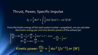 Thrust, Power, Specific Impulse
𝐸 𝑘 =
1
2
𝑀𝑣2 +
0
𝑡
1
2
𝑚 𝑡′ 𝑣 𝑡′ − 𝑐 𝑡′ 2 𝑑𝑡′
𝑑𝐸 𝑘
𝑑𝑡
= 𝑀𝑣
𝑑𝑣
𝑑𝑡
+
1
2
𝑣2
𝑑𝑀
𝑑𝑡
+
1
2
𝑚 𝑣2 + 𝑐2 − 2𝑣𝑐 ;
𝑀𝑣
𝑑𝑣
𝑑𝑡
= 𝑐 𝑚𝑣;
𝑑𝑀
𝑑𝑡
= − 𝑚;
⇒
𝑑𝐸 𝑘
𝑑𝑡
=
1
2
𝑚𝑐2
Kinetic power:
𝑑𝐸 𝑘
𝑑𝑡
=
1
2
𝑚𝑐2
𝐽𝑠−1
𝑜𝑟 [𝑊]
From the kinetic energy of the total system (rocket + propellant), we can calculate
the kinetic energy per unit time (kinetic power) of the exhaust jet:
 