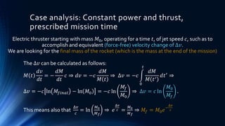 Case analysis: Constant power and thrust,
prescribed mission time
The Δ𝑣 can be calculated as follows:
𝑀 𝑡
𝑑𝑣
𝑑𝑡
= −
𝑑𝑀
𝑑𝑡
𝑐 ⇒ 𝑑𝑣 = −𝑐
𝑑𝑀
𝑀 𝑡
⇒ Δ𝑣 = −𝑐
0
𝑡
𝑑𝑀
𝑀 𝑡′
𝑑𝑡′
⇒
Δ𝑣 = −𝑐 ln 𝑀𝑓𝑖𝑛𝑎𝑙 − ln 𝑀0 = −𝑐 ln
𝑀𝑓
𝑀0
⇒ Δ𝑣 = 𝑐 ln
𝑀0
𝑀𝑓
.
This means also that
Δ𝑣
𝑐
= ln
𝑀0
𝑀 𝑓
⇒ 𝑒
Δ𝑣
𝑐 =
𝑀0
𝑀 𝑓
⇒ 𝑀𝑓 = 𝑀0 𝑒−
Δ𝑣
𝑐
Electric thruster starting with mass 𝑀0, operating for a time 𝑡, of jet speed 𝑐, such as to
accomplish and equivalent (force-free) velocity change of Δ𝑣.
We are looking for the final mass of the rocket (which is the mass at the end of the mission)
 