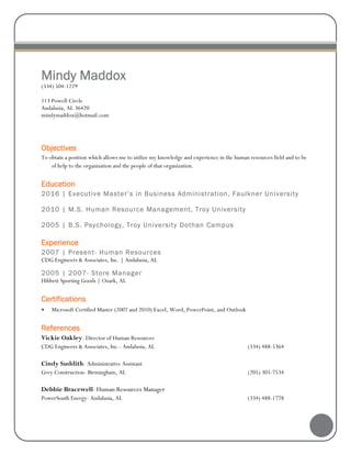 Mindy Maddox
(334) 504-1229
113 Powell Circle
Andalusia, AL 36420
mindymaddox@hotmail.com
Objectives
To obtain a position which allows me to utilize my knowledge and experience in the human resources field and to be
of help to the organization and the people of that organization.
Education
2016 | Executive Master’s in Business Administration, Faulkner University
2010 | M.S. Human Resource Management, Troy University
2005 | B.S. Psychology, Troy University Dothan Campus
Experience
2007 | Present- Human Resources
CDG Engineers & Associates, Inc. | Andalusia, AL
2005 | 2007- Store Manager
Hibbett Sporting Goods | Ozark, AL
Certifications
 Microsoft Certified Master (2007 and 2010) Excel, Word, PowerPoint, and Outlook
References
Vickie Oakley- Director of Human Resources
CDG Engineers & Associates, Inc.- Andalusia, AL (334) 488-5364
Cindy Suddith- Administrative Assistant
Grey Construction- Birmingham, AL (205) 305-7534
Debbie Bracewell- Human Resources Manager
PowerSouth Energy- Andalusia, AL (334) 488-1778
 