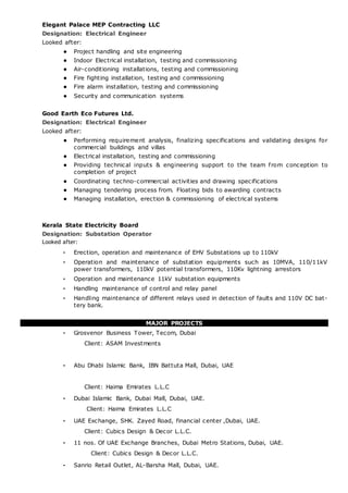 Elegant Palace MEP Contracting LLC
Designation: Electrical Engineer
Looked after:
• Project handling and site engineering
• Indoor Electrical installation, testing and commissioning
• Air-conditioning installations, testing and commissioning
• Fire fighting installation, testing and commissioning
• Fire alarm installation, testing and commissioning
• Security and communication systems
Good Earth Eco Futures Ltd.
Designation: Electrical Engineer
Looked after:
• Performing requirement analysis, finalizing specifications and validating designs for
commercial buildings and villas
• Electrical installation, testing and commissioning
• Providing technical inputs & engineering support to the team from conception to
completion of project
• Coordinating techno-commercial activities and drawing specifications
• Managing tendering process from. Floating bids to awarding contracts
• Managing installation, erection & commissioning of electrical systems
Kerala State Electricity Board
Designation: Substation Operator
Looked after:
• Erection, operation and maintenance of EHV Substations up to 110kV
• Operation and maintenance of substation equipments such as 10MVA, 110/11kV
power transformers, 110kV potential transformers, 110Kv lightning arrestors
• Operation and maintenance 11kV substation equipments
• Handling maintenance of control and relay panel
• Handling maintenance of different relays used in detection of faults and 110V DC bat-
tery bank.
MAJOR PROJECTS
• Grosvenor Business Tower, Tecom, Dubai
Client: ASAM Investments
• Abu Dhabi Islamic Bank, IBN Battuta Mall, Dubai, UAE
Client: Haima Emirates L.L.C
• Dubai Islamic Bank, Dubai Mall, Dubai, UAE.
Client: Haima Emirates L.L.C
• UAE Exchange, SHK. Zayed Road, financial center ,Dubai, UAE.
Client: Cubics Design & Decor L.L.C.
• 11 nos. Of UAE Exchange Branches, Dubai Metro Stations, Dubai, UAE.
Client: Cubics Design & Decor L.L.C.
• Sanrio Retail Outlet, AL-Barsha Mall, Dubai, UAE.
 