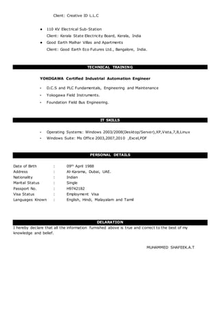 Client: Creative ID L.L.C
• 110 KV Electrical Sub-Station
Client: Kerala State Electricity Board, Kerala, India
• Good Earth Malhar Villas and Apartments
Client: Good Earth Eco Futures Ltd., Bangalore, India.
TECHNICAL TRAINING
YOKOGAWA Certified Industrial Automation Engineer
• D.C.S and PLC Fundamentals, Engineering and Maintenance
• Yokogawa Field Instruments.
• Foundation Field Bus Engineering.
IT SKILLS
• Operating Systems: Windows 2003/2008(Desktop/Server),XP,Vista,7,8,Linux
• Windows Suite: Ms Office 2003,2007,2010 ,Excel,PDF
PERSONAL DETAILS
Date of Birth : 09th April 1988
Address : Al-Karama, Dubai, UAE.
Nationality : Indian
Marital Status : Single
Passport No. : H9742182
Visa Status : Employment Visa
Languages Known : English, Hindi, Malayalam and Tamil
DELARATION
I hereby declare that all the information furnished above is true and correct to the best of my
knowledge and belief.
MUHAMMED SHAFEEK.A.T
 