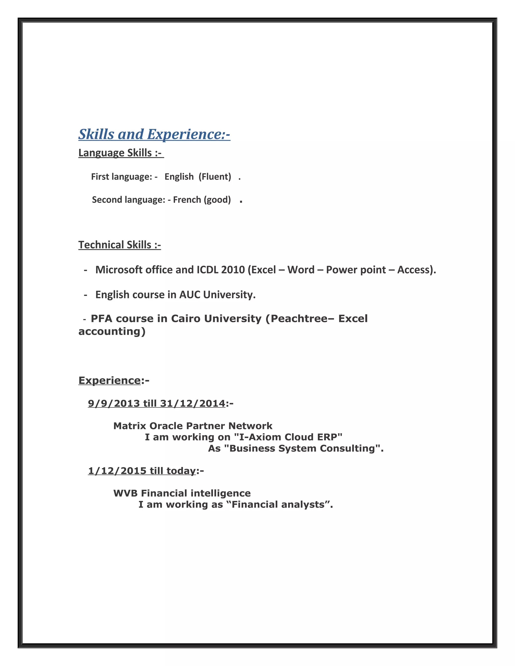 Skills and Experience:-
Language Skills :-
First language: - English (Fluent) .
Second language: - French (good) .
Technical Skills :-
- Microsoft office and ICDL 2010 (Excel – Word – Power point – Access).
- English course in AUC University.
- PFA course in Cairo University (Peachtree– Excel
accounting)
Experience:-
9/9/2013 till 31/12/2014:-
Matrix Oracle Partner Network
I am working on "I-Axiom Cloud ERP"
As "Business System Consulting".
1/12/2015 till today:-
WVB Financial intelligence
I am working as “Financial analysts”.
 