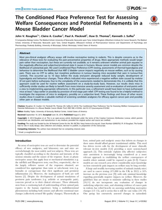 The Conditioned Place Preference Test for Assessing
Welfare Consequences and Potential Refinements in a
Mouse Bladder Cancer Model
John V. Roughan1
*, Claire A. Coulter1
, Paul A. Flecknell1
, Huw D. Thomas2
, Kenneth J. Sufka3
1 Comparative Biology Centre, The Medical School, University of Newcastle, Newcastle upon Tyne, United Kingdom, 2 Northern Institute for Cancer Research, The Medical
School, University of Newcastle, Newcastle upon Tyne, United Kingdom, 3 Research Institute of Pharmaceutical Sciences and Departments of Psychology and
Pharmacology, Peabody Building, University of Mississippi, Oxford, Mississippi, United States of America
Abstract
Most pre-clinical analgesic efficacy assays still involve nociceptive testing in rodents. This is despite concerns as to the
relevance of these tests for evaluating the pain-preventative properties of drugs. More appropriate methods would target
pain rather than nociception, but these are currently not available, so it remains unknown whether animal pain equates to
the negatively affective and subjective/emotional state it causes in humans. Mouse cancer models are common despite the
likelihood of substantial pain. We used Conditioned Place Preference (CPP) testing, assessments of thermal hyperalgesia and
behaviour to determine the likelihood that MBT-2 bladder cancer impacts negatively on mouse welfare, such as by causing
pain. There was no CPP to saline, but morphine preference in tumour bearing mice exceeded that seen in tumour-free
controls. This occurred up to 10 days before the study end-point alongside reduced body weight, development of
hyperalgesia and behaviour changes. These effects indicated mice experienced a negative welfare state caused by malaise
(if not pain) before euthanasia. Due to the complexity of the assessments needed to demonstrate this, it is unlikely that this
approach could be used for routine welfare assessment on a study-by-study basis. However, our results show mice in
sufficiently similar studies are likely to benefit from more intensive severity assessment and re-evaluation of end-points with
a view to implementing appropriate refinements. In this particular case, a refinement would have been to have euthanased
mice at least 7 days earlier or possibly by provision of end-stage pain relief. CPP testing was found to be a helpful method to
investigate the responses of mice to analgesics, possibly on a subjective level. These findings and those of other recent
studies show it could be a valuable method of screening candidate analgesics for efficacy against cancer pain and possibly
other pain or disease models.
Citation: Roughan JV, Coulter CA, Flecknell PA, Thomas HD, Sufka KJ (2014) The Conditioned Place Preference Test for Assessing Welfare Consequences and
Potential Refinements in a Mouse Bladder Cancer Model. PLoS ONE 9(8): e103362. doi:10.1371/journal.pone.0103362
Editor: Bradley Taylor, University of Kentucky Medical Center, United States of America
Received September 10, 2013; Accepted June 30, 2014; Published August 6, 2014
Copyright: ß 2014 Roughan et al. This is an open-access article distributed under the terms of the Creative Commons Attribution License, which permits
unrestricted use, distribution, and reproduction in any medium, provided the original author and source are credited.
Funding: The study was funded by the UK National Centre for the 3Rs (NC3Rs): http://www.nc3rs.org.uk/, Grant Number G0900763, PI: JV Roughan. The funder
had no role in study design, data collection and analysis, decision to publish, or preparation of the manuscript.
Competing Interests: The authors have declared that no competing interests exist.
* Email: j.v.roughan@ncl.ac.uk
Introduction
An array of nociceptive tests are used to determine the potential
efficacy of new analgesics, and laboratory rats and mice are
overwhelmingly the most widely used test subjects. These tests are
typically classified according to the duration and intensity of the
noxious stimulus and the nature of the response. Acute or phasic
nociceptive assays that apply heat or mechanical stimulation (e.g.
the tail-flick and Hargreaves tests; von Frey, respectively), due to
the largely reflexive nature of the responses obtained, are
considered less appropriate than tonic or sub-chronic tests (e.g.
formalin or carrageenan) that elicit significant and persistent
inflammation [1]. However, the inadequacies of both are well
known [2]. Despite the development of animal simulations of
persistent pain syndromes (e.g. arthritic or neuropathic pain),
concerns prevail as to their clinical relevance. These ultimately
stem from a continuing lack of understanding of how animal pain
equates to the human experience; being a multidimensional
phenomenon including both sensory and affective emotional state
changes (collectively termed ‘life quality’ changes). Theoretically at
least, animal pain and analgesic assays that inform on changes in
these states should afford greater translational validity. This need
has driven recent calls for the development of more clinically
relevant in-vivo models [3,4] providing a more systems-based
approach [5]. This rationale explains why affective (subjective)
state assessment is increasingly being considered as a more
relevant approach to establishing the welfare consequences of
models where animals could be exposed to pain [6–8]. Cancer
models are one research area where considerably more knowledge
on how extensively pain impacts on welfare may be long overdue.
A large and steadily increasing number of animals (mainly mice)
are used in cancer testing (471,000 in the UK in 2012; a 16%
increase on the previous year [9]) with only minimal knowledge
regarding potentially negative impacts on welfare. However, the
guidelines that are meant to minimise suffering in these studies
[10,11] do not incorporate any evaluation of changes in
underlying subjective state, and obtaining evidence of cancer pain
in rodents has relied heavily on assessing underlying nociceptive
changes [12–15], and it seems this is still the case today [16–19].
Our group has extensively assessed changes in naturalistic
PLOS ONE | www.plosone.org 1 August 2014 | Volume 9 | Issue 8 | e103362
 