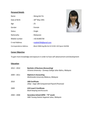 Personal Details
Name : Wong Ket Yin
Date of Birth : 30th May 1991
Age : 25
Gender : Female
Status : Single
Nationality : Malaysian
Mobile number : +65 81485730
E-mail Address : mable6766@gmail.com
Correspondence Address : Block 596B Ang Mo Kio St 52 #21-323 Spore 562596
Career Objective
To gain more knowledge and exposure in order to have self-advancement and development
Education
2012 – 2014 Bachelor of Business (Accounting)
Victoria University – Sunway College Johor Bahru, Malaysia
2009 – 2011 Diploma in Accounting
Multimedia University Malacca, Malaysia
2010 UBS Certificate
203p – Sage UBS Computerised Payroll (Practical)
2009 LCCI Level 2 Certificate
Book-keeping and Accounts
2004 – 2008 Secondary School (SPM – “O” Level)
SMK Tenang Station Segamat Johor, Malaysia
 