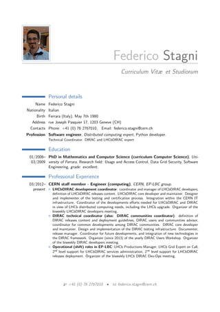 Federico Stagni
Curriculum Vitæ et Studiorum
Personal details
Name Federico Stagni
Nationality Italian
Birth Ferrara (Italy), May 7th 1980
Address rue Joseph Pasquier 17, 1203 Geneve (CH)
Contacts Phone: +41 (0) 76 2767010, Email: federico.stagni@cern.ch
Profession Software engineer, Distributed computing expert, Python developer.
Technical Coordinator. DIRAC and LHCbDIRAC expert
Education
01/2006–
03/2009
PhD in Mathematics and Computer Science (curriculum Computer Science), Uni-
versity of Ferrara, Research ﬁeld: Usage and Access Control, Data Grid Security, Software
Engineering, grade: excellent.
Professional Experience
03/2012–
present
CERN staﬀ member - Engineer (computing), CERN, EP-LBC group.
LHCbDIRAC development coordinator: coordinator and manager of LHCbDIRAC developers,
deﬁnition of LHCbDIRAC releases content. LHCbDIRAC core developer and maintainer. Designer
and implementer of the testing and certiﬁcation process. Integration within the CERN IT
infrastructure. Coordinator of the developments eﬀorts needed for LHCbDIRAC and DIRAC
in view of LHCb distributed computing needs, including the LHCb upgrade. Organizer of the
biweekly LHCbDIRAC developers meeting.
DIRAC technical coordinator (also: DIRAC communities coordinator): deﬁnition of
DIRAC releases content and deployment guidelines, DIRAC users and communities advisor,
coordinator for common developments among DIRAC communities. DIRAC core developer
and maintainer. Design and implementation of the DIRAC testing infrastructure. Documenter,
release manager. Coordinator for future developments, and integration of new technologies in
the DIRAC framework. Organizer (since 2013) of the yearly DIRAC Users Workshop. Organizer
of the biweekly DIRAC developers meeting.
Operational (shift) roles in EP-LBC: LHCb Productions Manager, LHCb Grid Expert on Call,
2nd
level support for LHCbDIRAC services administration, 2nd
level support for LHCbDIRAC
releases deployment. Organizer of the biweekly LHCb DIRAC Dev-Ops meeting.
+41 (0) 76 2767010 • federico.stagni@cern.ch
 