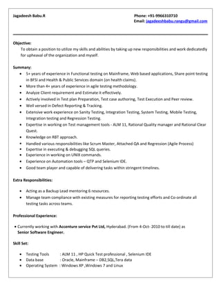 Jagadeesh Babu.R Phone: +91-9966310710
Email: jagadeeshbabu.rangu@gmail.com
Objective:
To obtain a position to utilize my skills and abilities by taking up new responsibilities and work dedicatedly
for upheaval of the organization and myself.
Summary:
• 5+ years of experience in Functional testing on Mainframe, Web based applications, Share point testing
in BFSI and Health & Public Services domain (on health claims).
• More than 4+ years of experience in agile testing methodology.
• Analyze Client requirement and Estimate it effectively.
• Actively involved in Test plan Preparation, Test case authoring, Test Execution and Peer review.
• Well versed in Defect Reporting & Tracking.
• Extensive work experience on Sanity Testing, Integration Testing, System Testing, Mobile Testing,
Integration testing and Regression Testing.
• Expertise in working on Test management tools - ALM 11, Rational Quality manager and Rational Clear
Quest.
• Knowledge on RBT approach.
 Handled various responsibilities like Scrum Master, Attached QA and Regression (Agile Process)
 Expertise in executing & debugging SQL queries.
• Experience in working on UNIX commands.
• Experience on Automation tools – QTP and Selenium IDE.
• Good team player and capable of delivering tasks within stringent timelines.
Extra Responsibilities:
• Acting as a Backup Lead mentoring 6 resources.
• Manage team compliance with existing measures for reporting testing efforts and Co-ordinate all
testing tasks across teams.
Professional Experience:
• Currently working with Accenture service Pvt Ltd, Hyderabad. (From 4-Oct- 2010 to till date) as
Senior Software Engineer.
Skill Set:
• Testing Tools : ALM 11 , HP Quick Test professional , Selenium IDE
• Data base : Oracle, Mainframe – DB2,SQL,Tera data
• Operating System : Windows XP ,Windows 7 and Linux
 