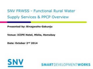 SNV FRWSS - Functional Rural Water
Supply Services & PPCP Overview
Presented by: Binagwaho Gakunju
Venue: ICIPE Hotel, Mbita, Homabay
Date: October 2nd 2014
 